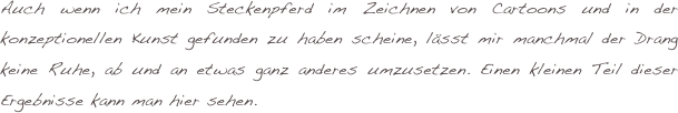 Auch wenn ich mein Steckenpferd im Zeichnen von Cartoons und in der konzeptionellen Kunst gefunden zu haben scheine, lässt mir manchmal der Drang keine Ruhe, ab und an etwas ganz anderes umzusetzen. Einen kleinen Teil dieser Ergebnisse kann man hier sehen. 
